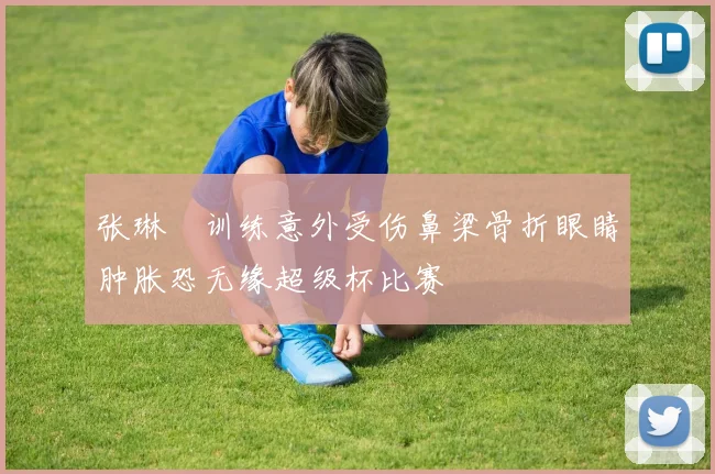 张琳芃训练意外受伤鼻梁骨折眼睛肿胀恐无缘超级杯比赛