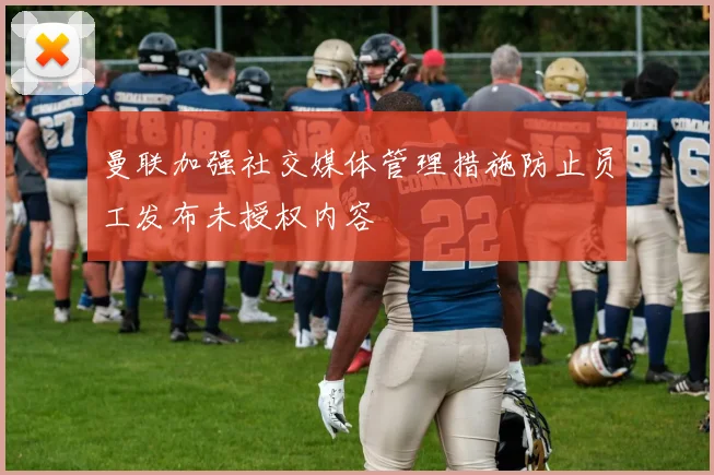 曼联加强社交媒体管理措施防止员工发布未授权内容