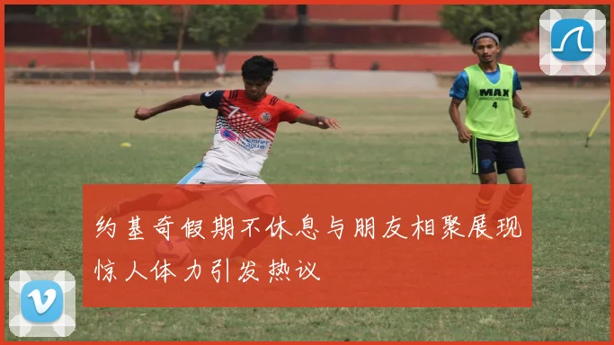 约基奇假期不休息与朋友相聚展现惊人体力引发热议
