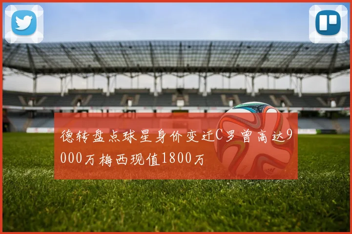 德转盘点球星身价变迁C罗曾高达9000万梅西现值1800万