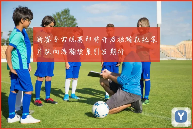 新赛季常规赛即将开启杨瀚森纪录片跃向浩瀚续集引发期待