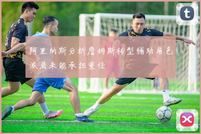 阿里纳斯分析詹姆斯转型辅助角色浓眉未能承担重任
