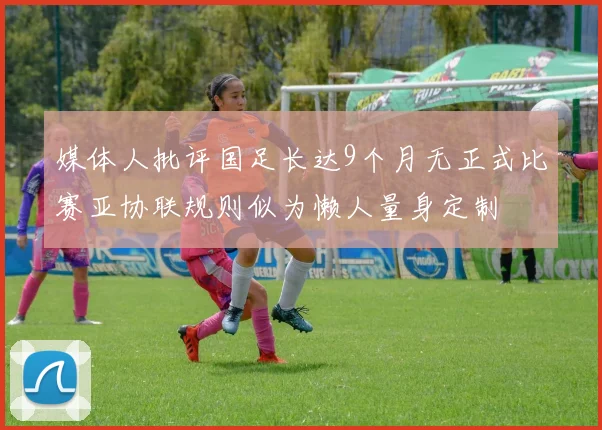 媒体人批评国足长达9个月无正式比赛亚协联规则似为懒人量身定制