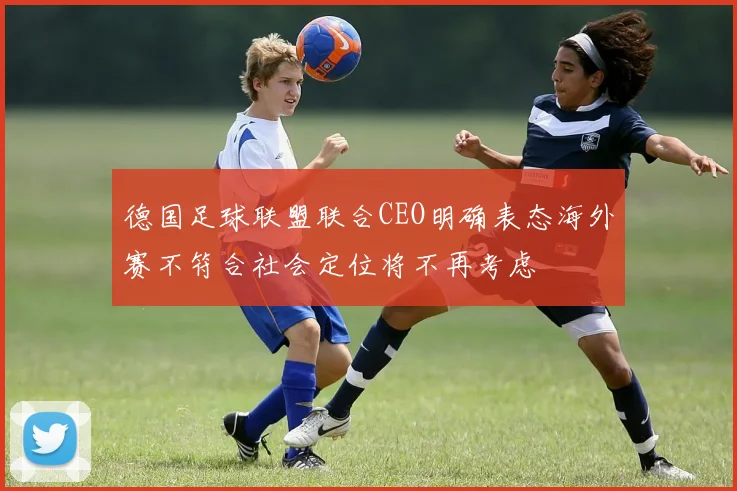 德国足球联盟联合CEO明确表态海外赛不符合社会定位将不再考虑