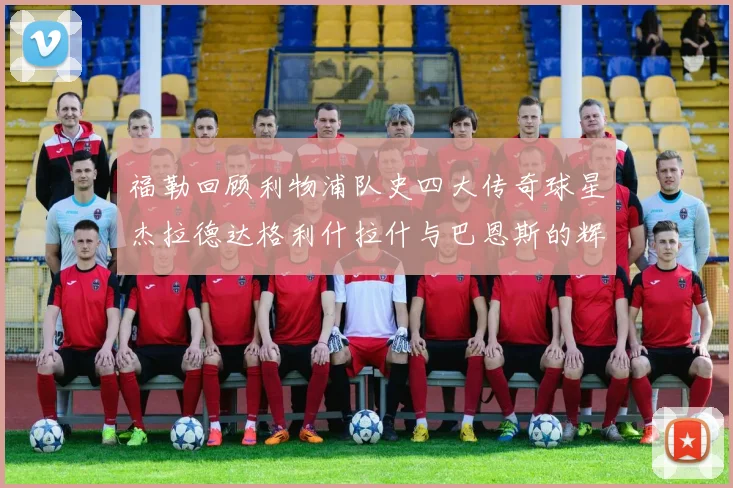 福勒回顾利物浦队史四大传奇球星杰拉德达格利什拉什与巴恩斯的辉煌成就
