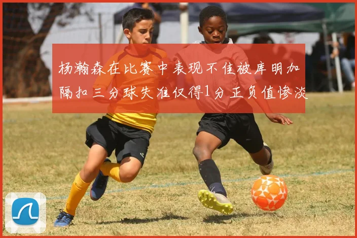 杨瀚森在比赛中表现不佳被库明加隔扣三分球失准仅得1分正负值惨淡11
