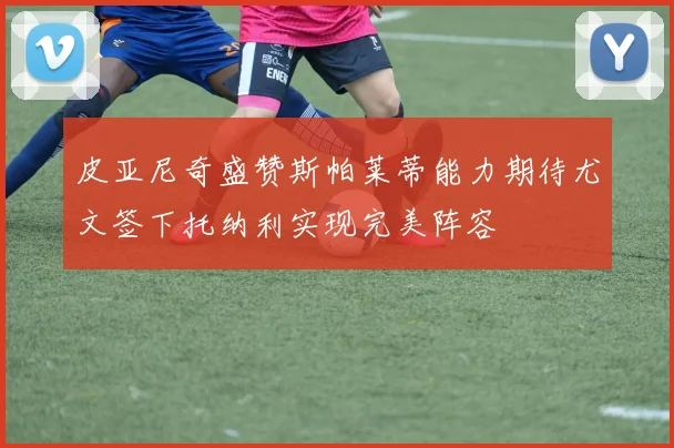 皮亚尼奇盛赞斯帕莱蒂能力期待尤文签下托纳利实现完美阵容