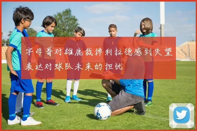 字母哥对雄鹿裁掉利拉德感到失望表达对球队未来的担忧