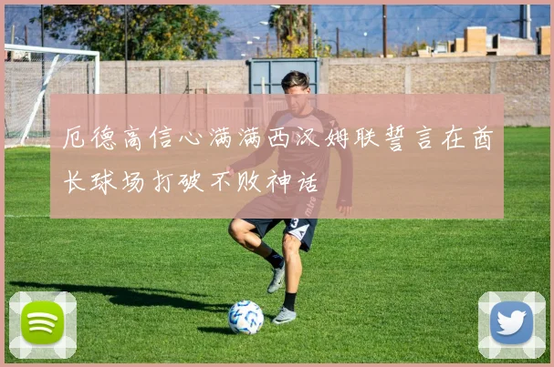 厄德高信心满满西汉姆联誓言在酋长球场打破不败神话