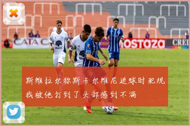 斯维拉尔称斯卡尔维尼进球时犯规我被他打到了头部感到不满