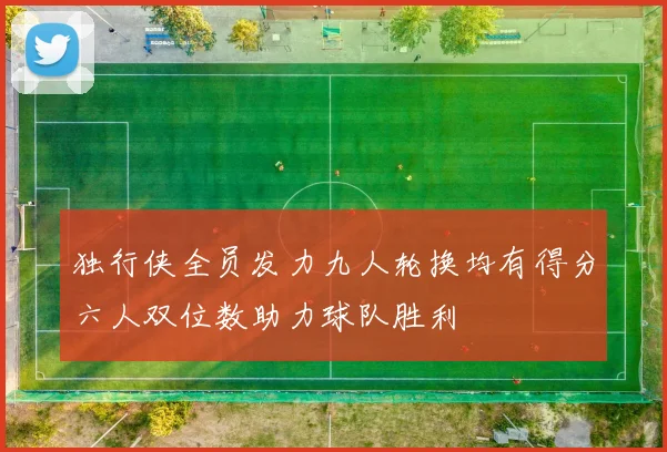 独行侠全员发力九人轮换均有得分六人双位数助力球队胜利