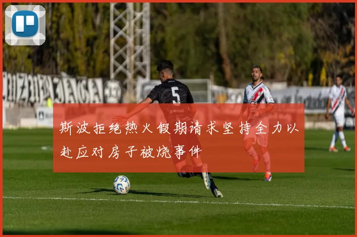 斯波拒绝热火假期请求坚持全力以赴应对房子被烧事件