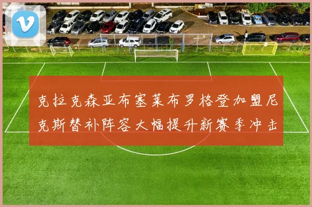 克拉克森亚布塞莱布罗格登加盟尼克斯替补阵容大幅提升新赛季冲击东决目标明确