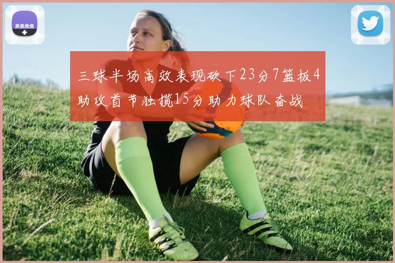 三球半场高效表现砍下23分7篮板4助攻首节独揽15分助力球队奋战