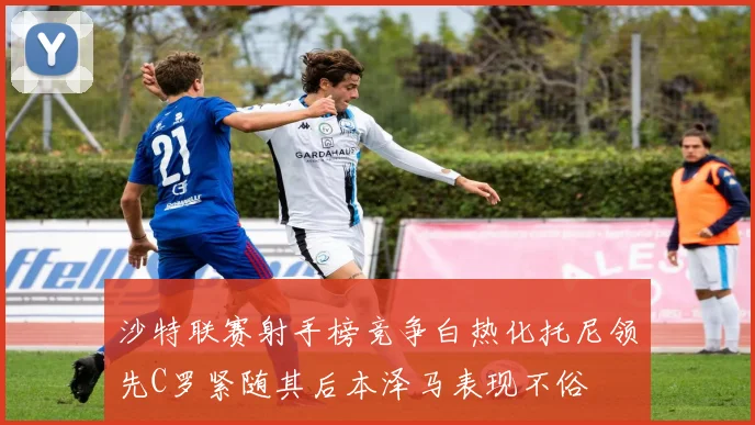 沙特联赛射手榜竞争白热化托尼领先C罗紧随其后本泽马表现不俗