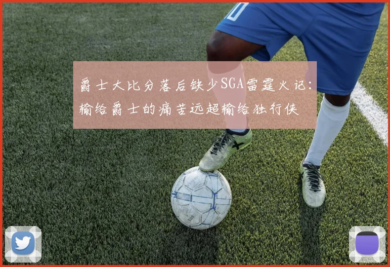 爵士大比分落后缺少SGA雷霆火记：输给爵士的痛苦远超输给独行侠