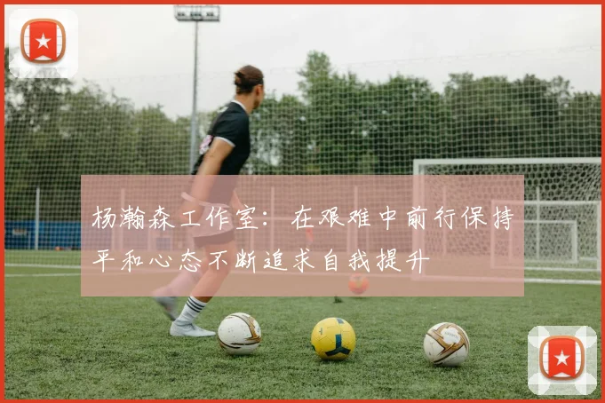 杨瀚森工作室：在艰难中前行保持平和心态不断追求自我提升