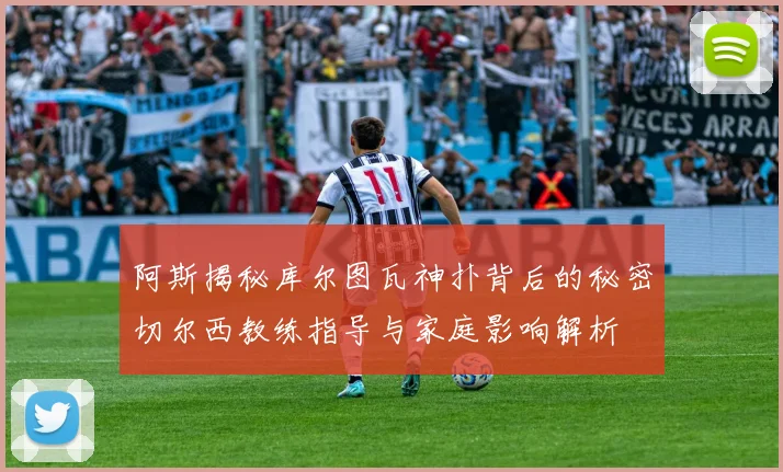 阿斯揭秘库尔图瓦神扑背后的秘密切尔西教练指导与家庭影响解析