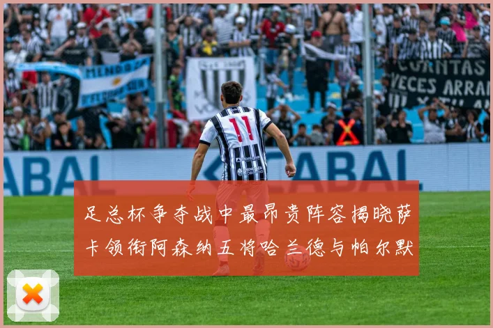 足总杯争夺战中最昂贵阵容揭晓萨卡领衔阿森纳五将哈兰德与帕尔默同在列