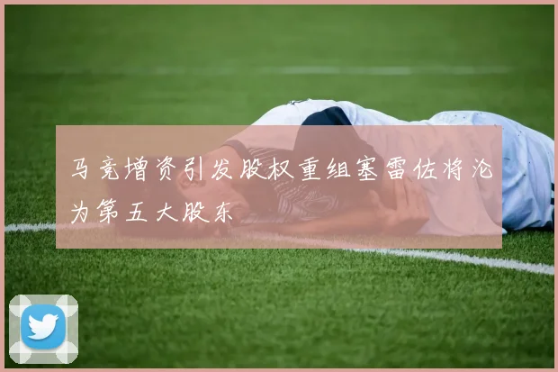马竞增资引发股权重组塞雷佐将沦为第五大股东