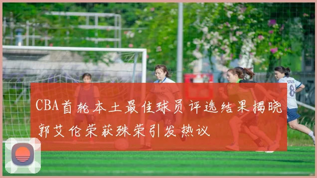 CBA首轮本土最佳球员评选结果揭晓郭艾伦荣获殊荣引发热议