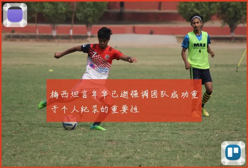梅西坦言年华已逝强调团队成功重于个人纪录的重要性