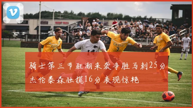 骑士第三节狂潮来袭净胜马刺25分杰伦泰森独揽16分表现惊艳