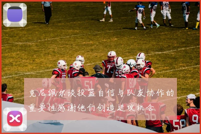 克尼佩尔谈投篮自信与队友协作的重要性感谢他们创造进攻机会