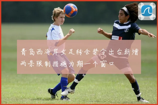 青岛西海岸女足转会禁令出台新增两条限制措施为期一个窗口