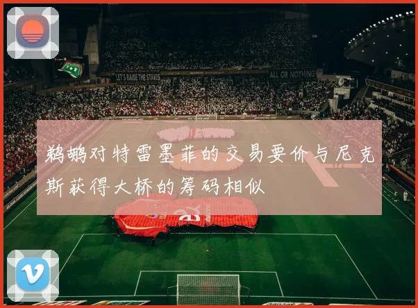 鹈鹕对特雷墨菲的交易要价与尼克斯获得大桥的筹码相似