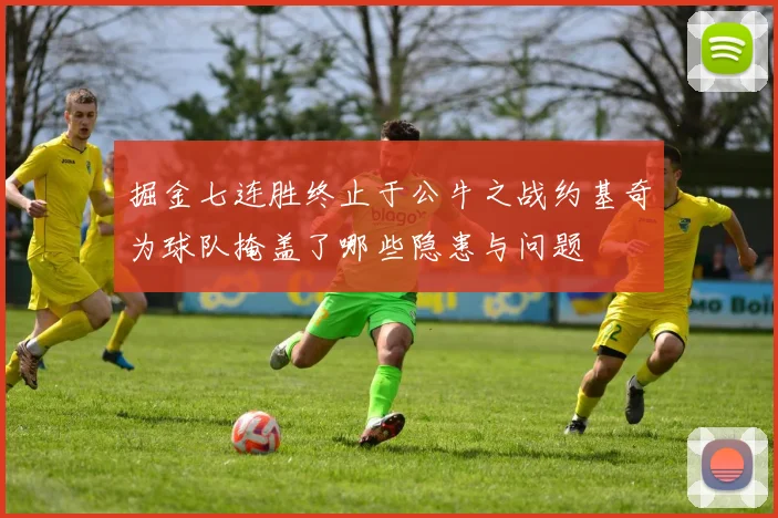 掘金七连胜终止于公牛之战约基奇为球队掩盖了哪些隐患与问题