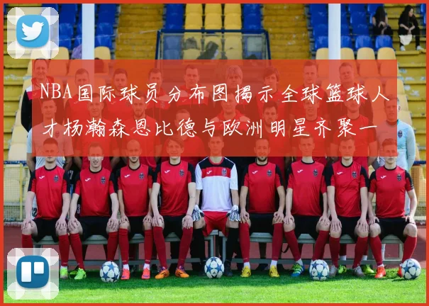 NBA国际球员分布图揭示全球篮球人才杨瀚森恩比德与欧洲明星齐聚一堂