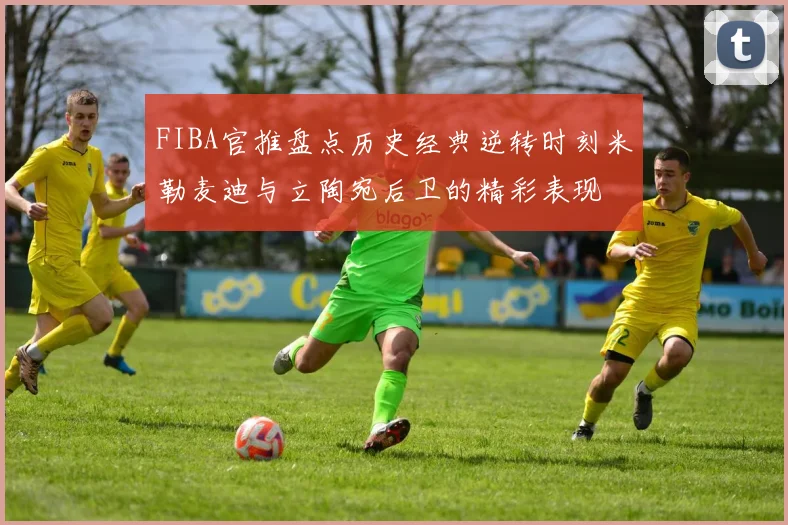 FIBA官推盘点历史经典逆转时刻米勒麦迪与立陶宛后卫的精彩表现