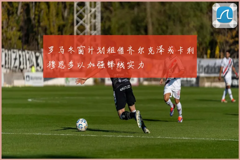 罗马冬窗计划租借齐尔克泽或卡利穆恩多以加强锋线实力