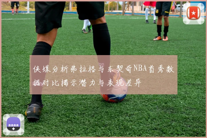 侠媒分析弗拉格与东契奇NBA首秀数据对比揭示潜力与表现差异