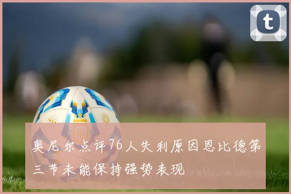奥尼尔点评76人失利原因恩比德第三节未能保持强势表现