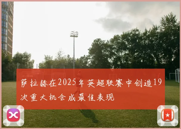 萨拉赫在2025年英超联赛中创造19次重大机会成最佳表现