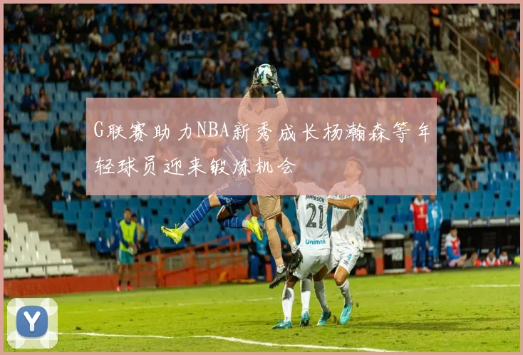 G联赛助力NBA新秀成长杨瀚森等年轻球员迎来锻炼机会