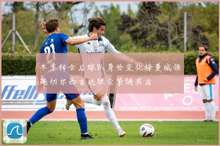 冬季转会后球队身价变化榜曼城领跑切尔西吉达联合紧随其后