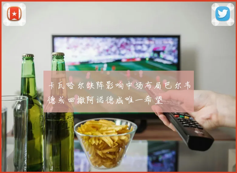卡瓦哈尔缺阵影响中场布局巴尔韦德或回撤阿诺德成唯一希望